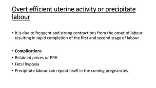 Overt efficient uterine activity or precipitate
labour
• It is due to frequent and strong contractions from the onset of labour
resulting in rapid completion of the first and second stage of labour
• Complications
• Retained pieces or PPH
• Fetal hypoxia
• Precipitate labour can repeat itself in the coming pregnancies
 