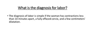 What is the diagnosis for labor?
• The diagnosis of labor is simple if the woman has contractions less
than 10 minutes apart, a fully effaced cervix, and a few centimeters'
dilatation.
 