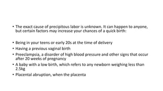 • The exact cause of precipitous labor is unknown. It can happen to anyone,
but certain factors may increase your chances of a quick birth:
• Being in your teens or early 20s at the time of delivery
• Having a previous vaginal birth
• Preeclampsia, a disorder of high blood pressure and other signs that occur
after 20 weeks of pregnancy
• A baby with a low birth, which refers to any newborn weighing less than
2.5kg
• Placental abruption, when the placenta
 