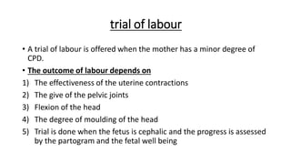 trial of labour
• A trial of labour is offered when the mother has a minor degree of
CPD.
• The outcome of labour depends on
1) The effectiveness of the uterine contractions
2) The give of the pelvic joints
3) Flexion of the head
4) The degree of moulding of the head
5) Trial is done when the fetus is cephalic and the progress is assessed
by the partogram and the fetal well being
 
