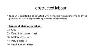 obstructed labour
• Labour is said to be obstructed when there is no advancement of the
presenting part despite strong uterine contractions
• Causes of obstructed labour
1) CPD
2) Deep transverse arrest
3) Malpresentations
4) Pelvic masses
5) Fetal abnormalities
 