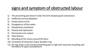 signs and symptom of obstructed labour
1) The presenting part doesn't enter the brim despite good contractions
2) Inefficient cervical dilatation
3) Empty sleeve cervix
4) Elongated ac of fore water
5) Dehydration and ketosis
6) Pyrexia and rapid pulse
7) Decreased urine output
8) Fetal distress
9) Moulding of the uterus around the fetus
10) Formation of retraction ring or Bundle’s ring
11) On vag. Exam is hot and dry presenting part is high with excessive moulding and
formation of caput succedaneum
 