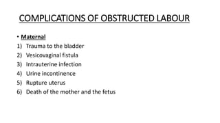 COMPLICATIONS OF OBSTRUCTED LABOUR
• Maternal
1) Trauma to the bladder
2) Vesicovaginal fistula
3) Intrauterine infection
4) Urine incontinence
5) Rupture uterus
6) Death of the mother and the fetus
 