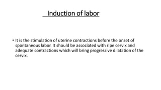 Induction of labor
• It is the stimulation of uterine contractions before the onset of
spontaneous labor. It should be associated with ripe cervix and
adequate contractions which will bring progressive dilatation of the
cervix.
 