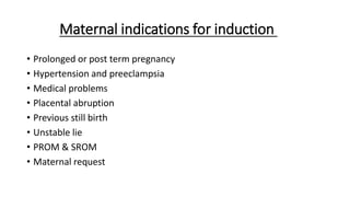 Maternal indications for induction
• Prolonged or post term pregnancy
• Hypertension and preeclampsia
• Medical problems
• Placental abruption
• Previous still birth
• Unstable lie
• PROM & SROM
• Maternal request
 