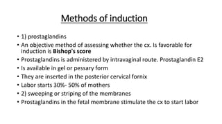Methods of induction
• 1) prostaglandins
• An objective method of assessing whether the cx. Is favorable for
induction is Bishop's score
• Prostaglandins is administered by intravaginal route. Prostaglandin E2
• Is available in gel or pessary form
• They are inserted in the posterior cervical fornix
• Labor starts 30%- 50% of mothers
• 2) sweeping or striping of the membranes
• Prostaglandins in the fetal membrane stimulate the cx to start labor
 