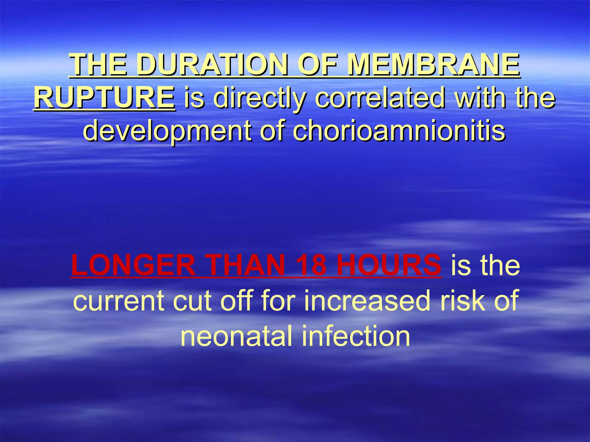 THE DURATION OF MEMBRANE RUPTURE  is directly correlated with the development of chorioamnionitis LONGER THAN 18 HOURS   is the current cut off for increased risk of neonatal infection 