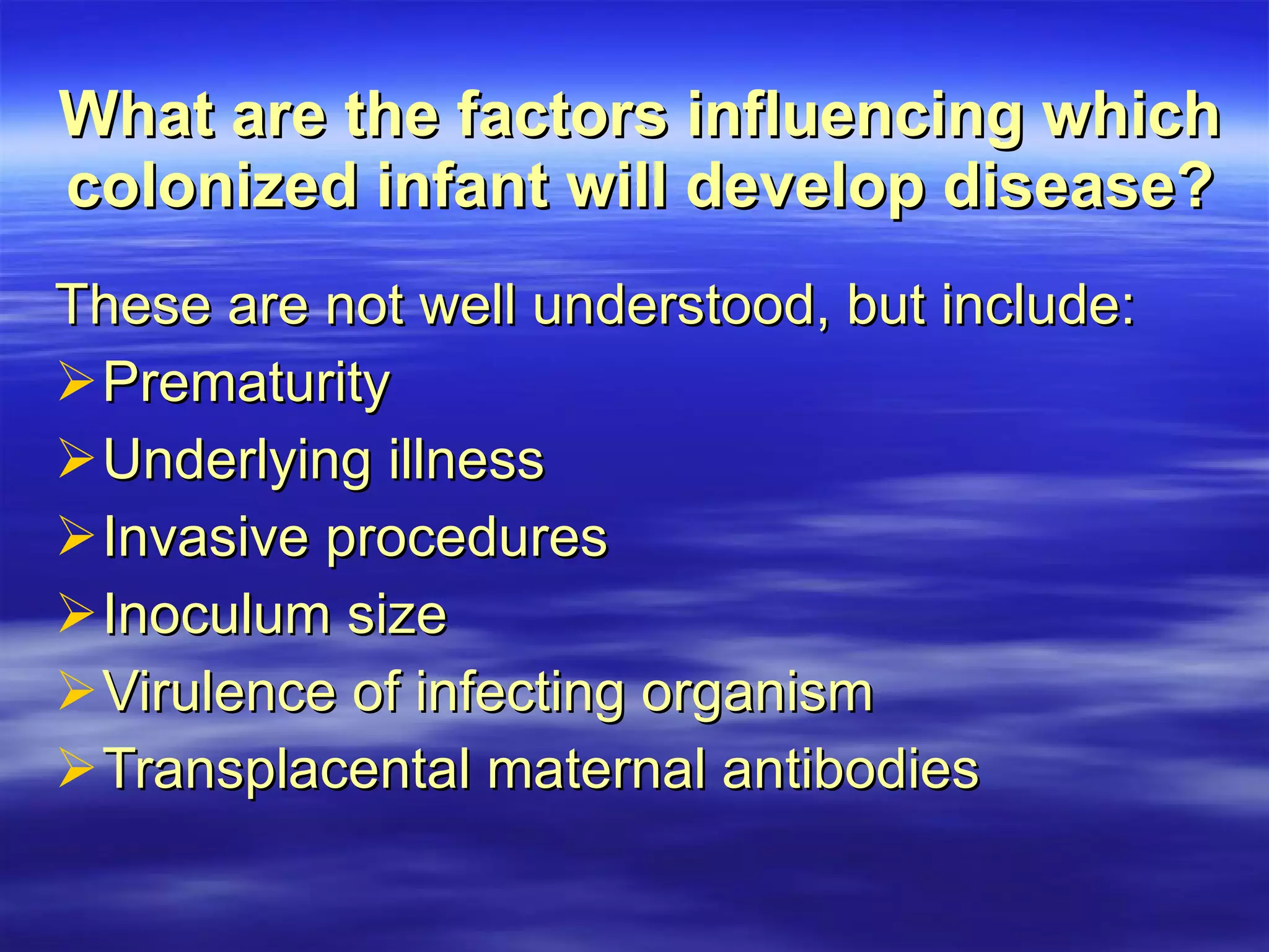 What are the factors influencing which colonized infant will develop disease? These are not well understood, but include: Prematurity Underlying illness Invasive procedures Inoculum size Virulence of infecting organism Transplacental maternal antibodies 