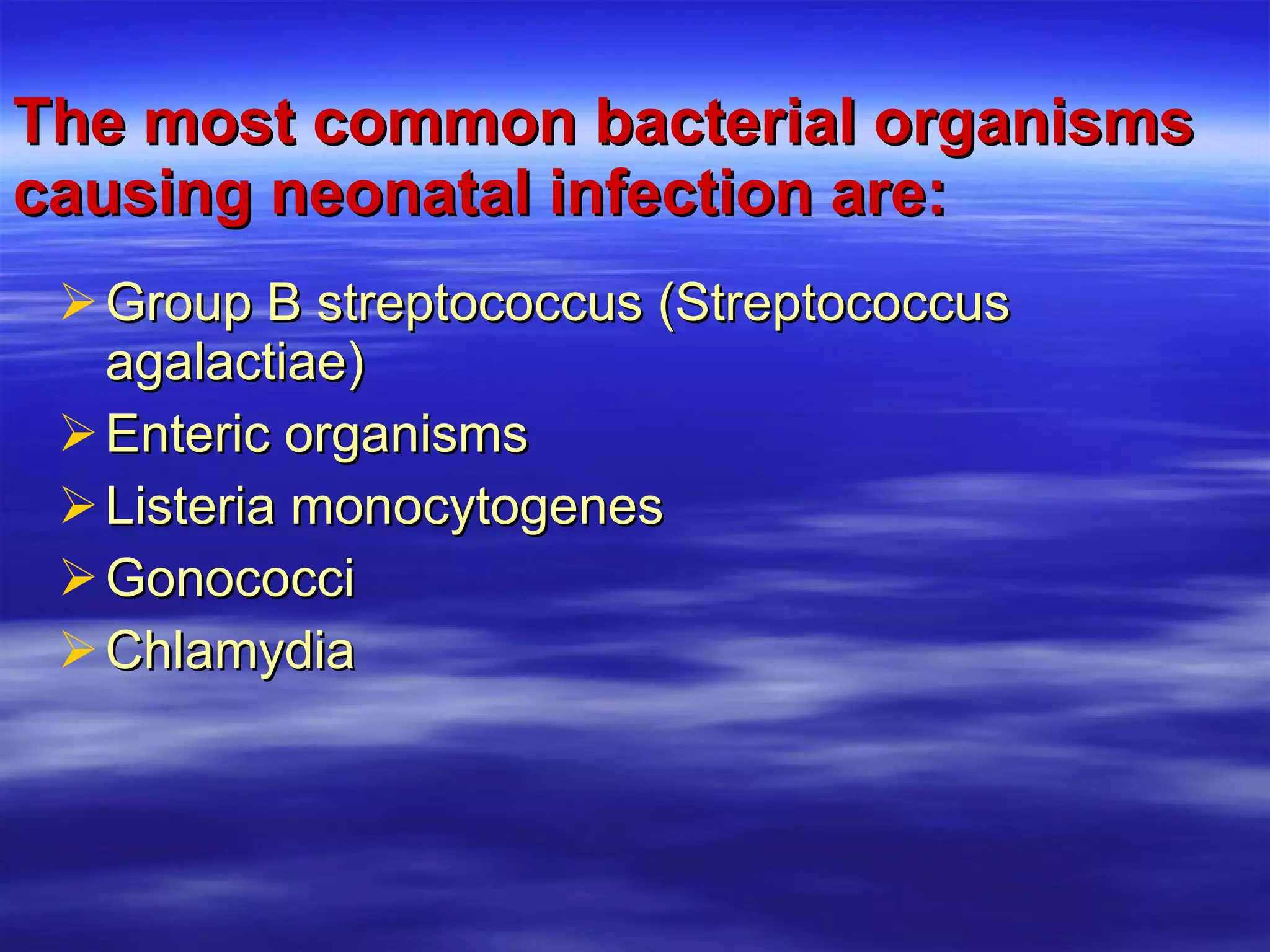 The most common bacterial organisms causing neonatal infection are: Group B streptococcus (Streptococcus agalactiae) Enteric organisms Listeria monocytogenes Gonococci Chlamydia 