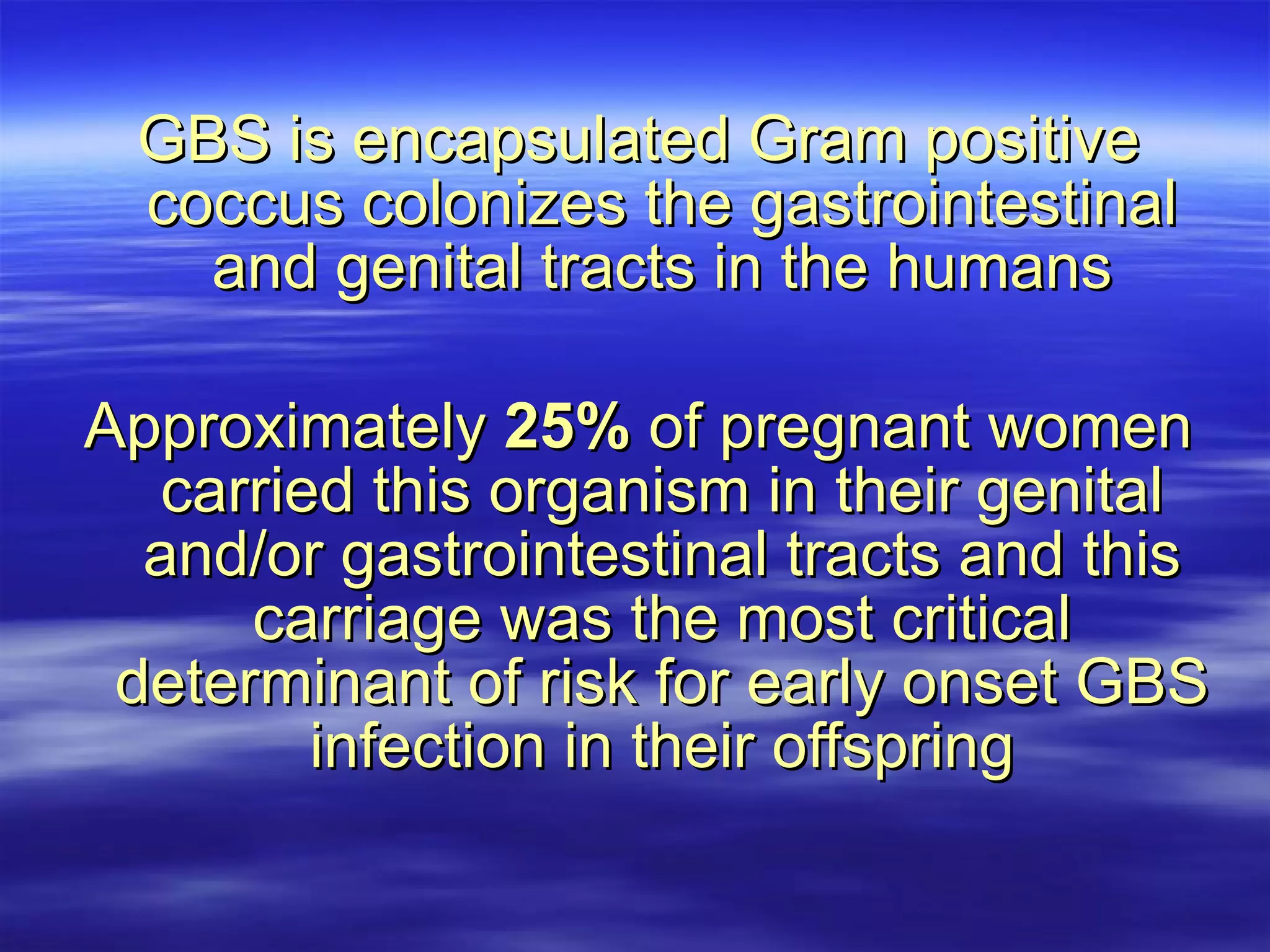GBS is encapsulated Gram positive coccus colonizes the gastrointestinal and genital tracts in the humans Approximately  25%  of pregnant women carried this organism in their genital and/or gastrointestinal tracts and this carriage was the most critical determinant of risk for early onset GBS infection in their offspring 