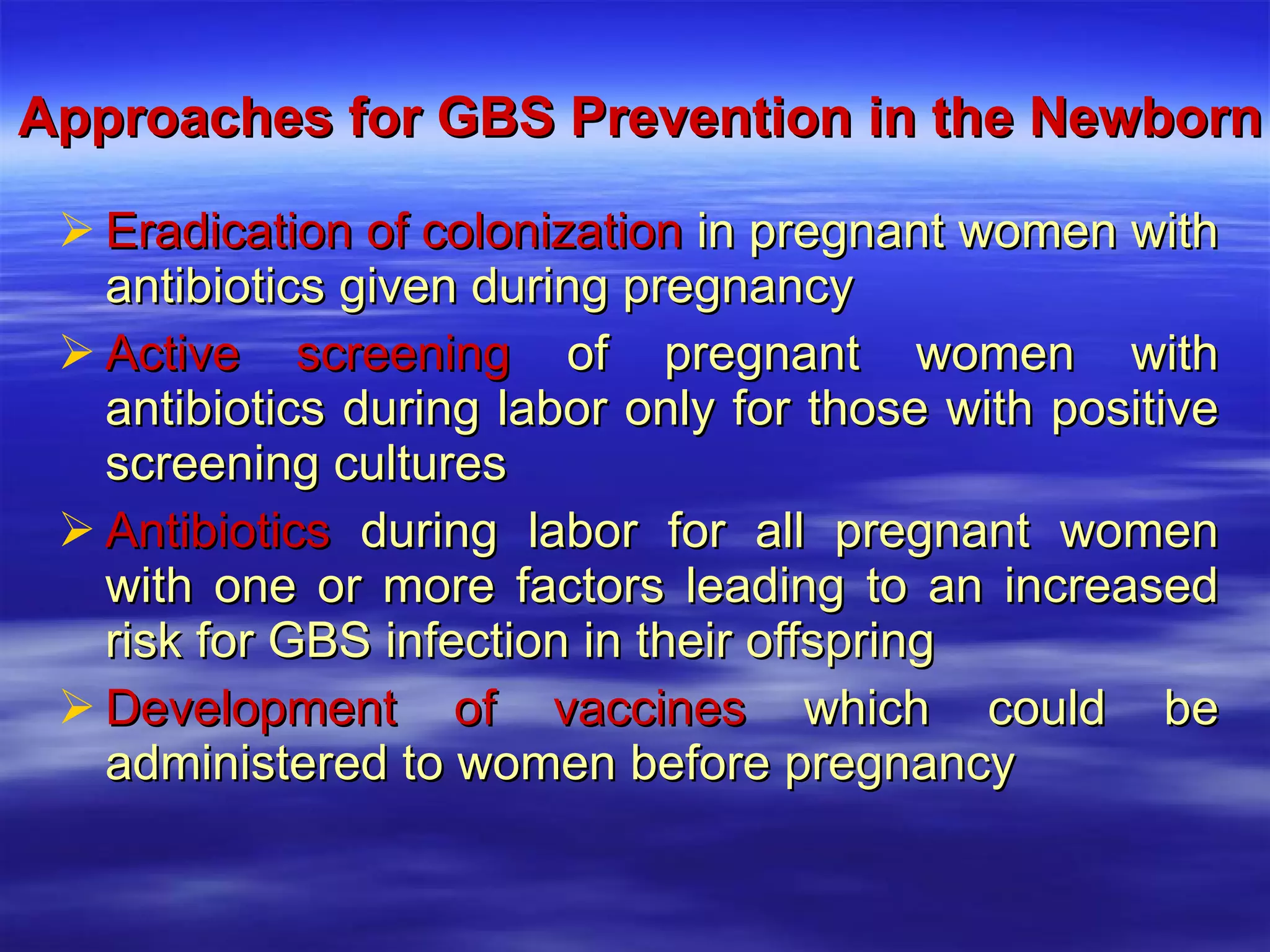 Approaches for GBS Prevention in the Newborn Eradication of colonization  in pregnant women with antibiotics given during pregnancy Active screening  of pregnant women with antibiotics during labor only for those with positive screening cultures Antibiotics  during labor for all pregnant women with one or more factors leading to an increased risk for GBS infection in their offspring Development of vaccines  which could be administered to women before pregnancy 