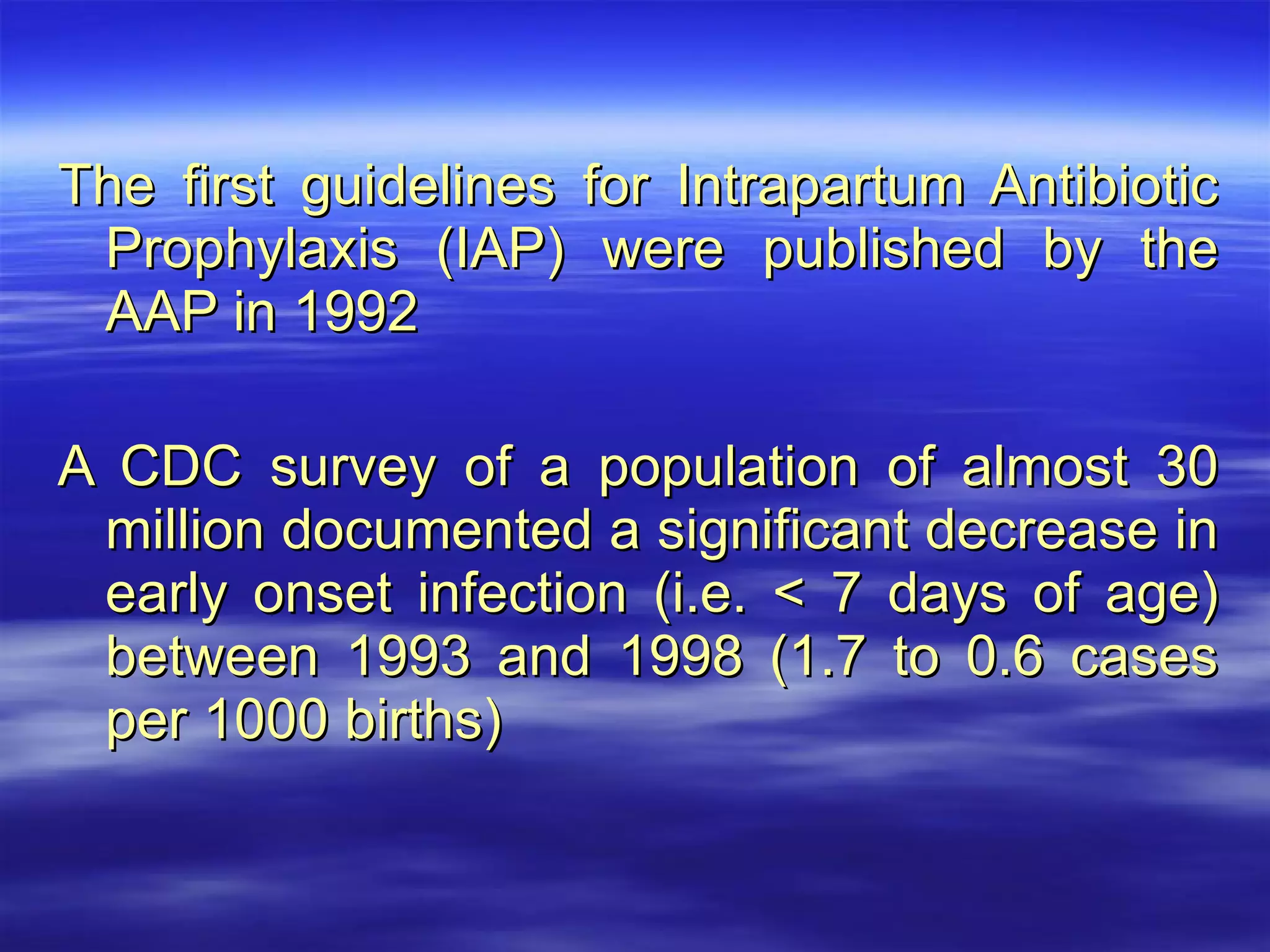 The first guidelines for Intrapartum Antibiotic Prophylaxis (IAP) were published by the AAP in 1992 A CDC survey of a population of almost 30 million documented a significant decrease in early onset infection (i.e. < 7 days of age) between 1993 and 1998 (1.7 to 0.6 cases per 1000 births) 