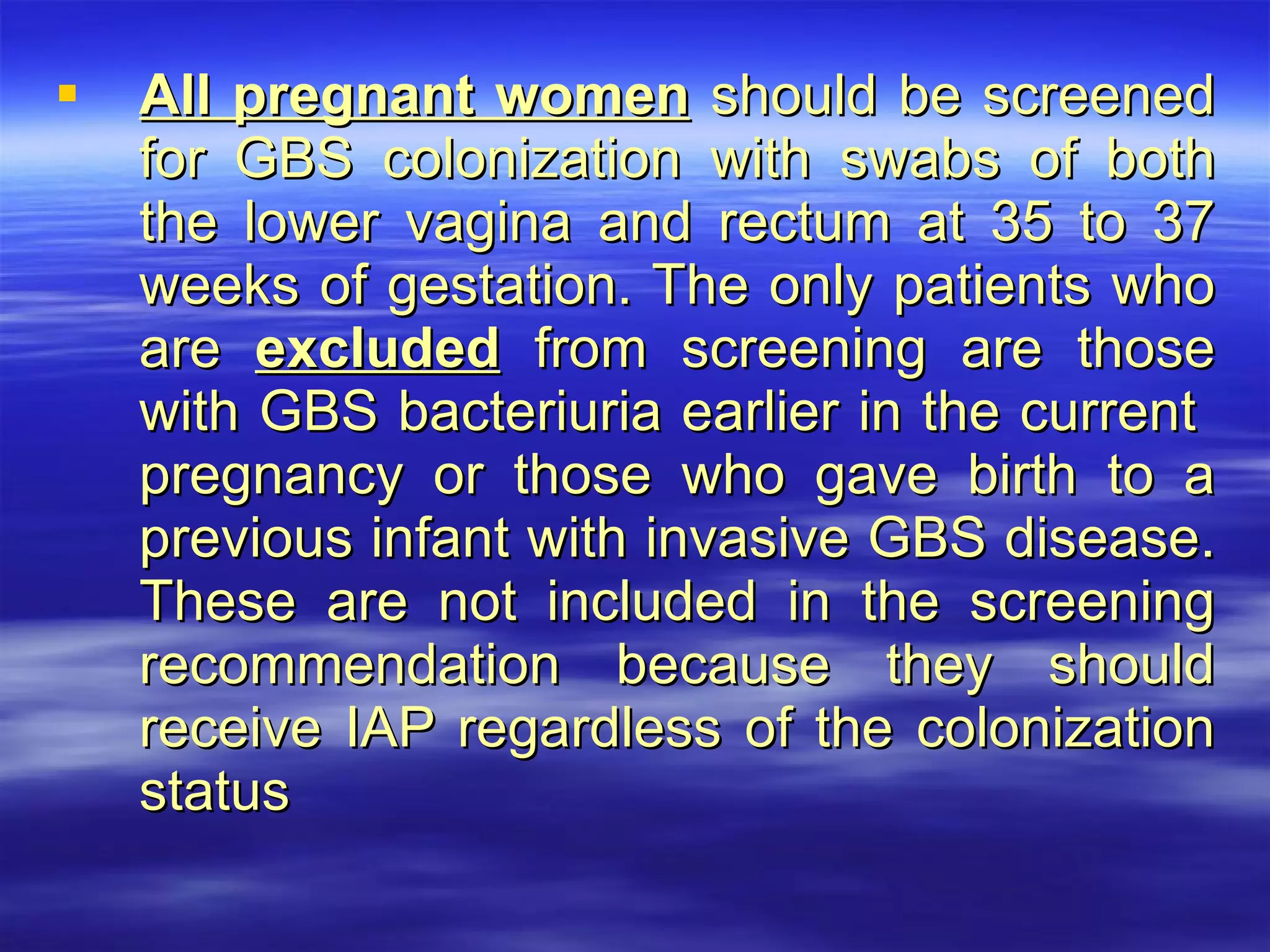 All pregnant women  should be screened for GBS colonization with swabs of both the lower vagina and rectum at 35 to 37 weeks of gestation. The only patients who are  excluded  from screening are those with GBS bacteriuria earlier in the current  pregnancy or those who gave birth to a previous infant with invasive GBS disease. These are not included in the screening recommendation because they should receive IAP regardless of the colonization status 