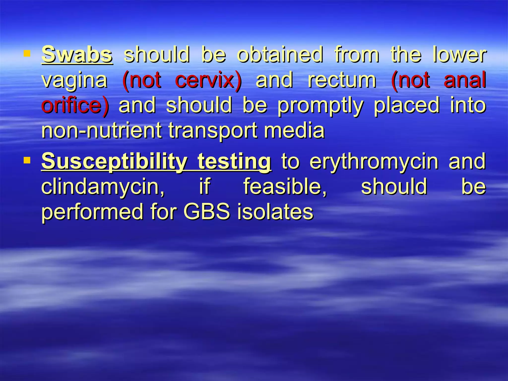 Swabs  should be obtained from the lower vagina  (not cervix)  and rectum  (not anal orifice)  and should be promptly placed into non-nutrient transport media Susceptibility testing  to erythromycin and clindamycin, if feasible, should be performed for GBS isolates  