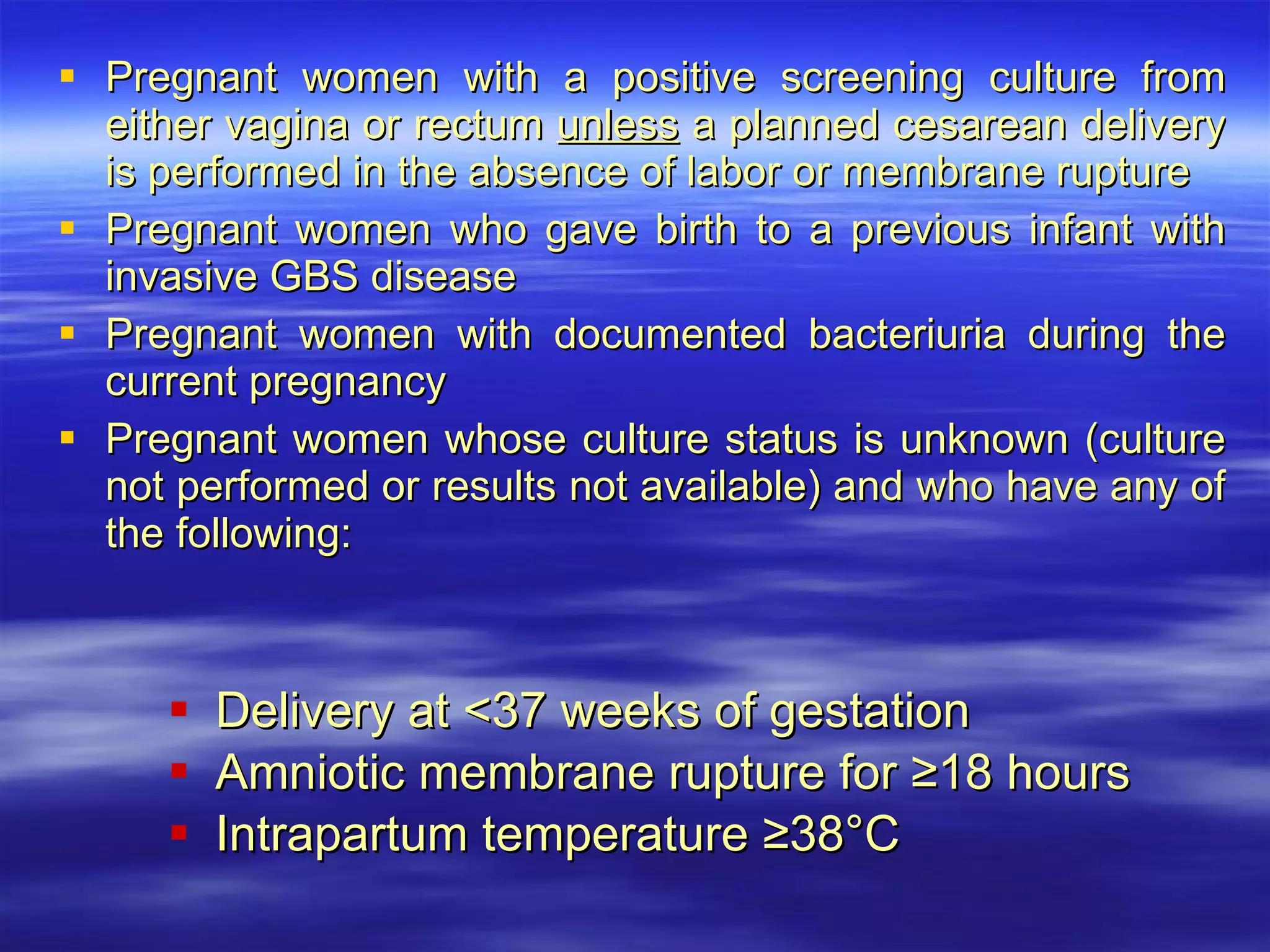Pregnant women with a positive screening culture from either vagina or rectum  unless  a planned cesarean delivery is performed in the absence of labor or membrane rupture Pregnant women who gave birth to a previous infant with invasive GBS disease Pregnant women with documented bacteriuria during the current pregnancy Pregnant women whose culture status is unknown (culture not performed or results not available) and who have any of the following: Delivery at <37 weeks of gestation Amniotic membrane rupture for ≥18 hours Intrapartum temperature ≥38°C 