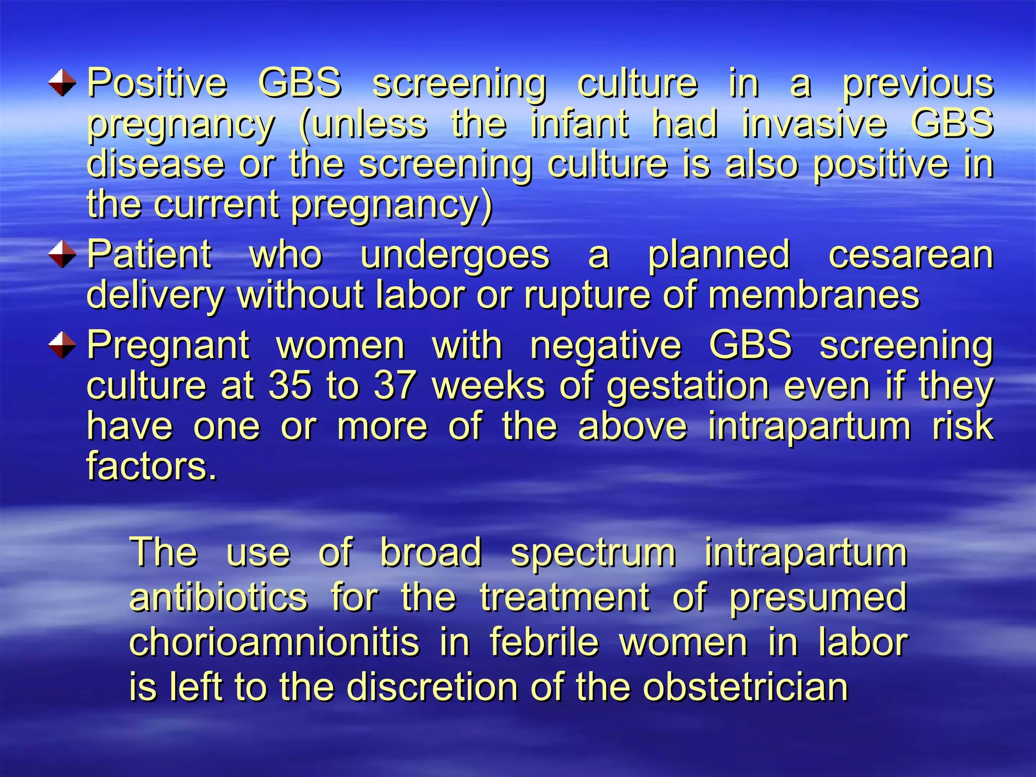 Positive GBS screening culture in a previous pregnancy (unless the infant had invasive GBS disease or the screening culture is also positive in the current pregnancy) Patient who undergoes a planned cesarean delivery without labor or rupture of membranes Pregnant women with negative GBS screening culture at 35 to 37 weeks of gestation even if they have one or more of the above intrapartum risk factors. The use of broad spectrum intrapartum antibiotics for the treatment of presumed chorioamnionitis in febrile women in labor is left to the discretion of the obstetrician 