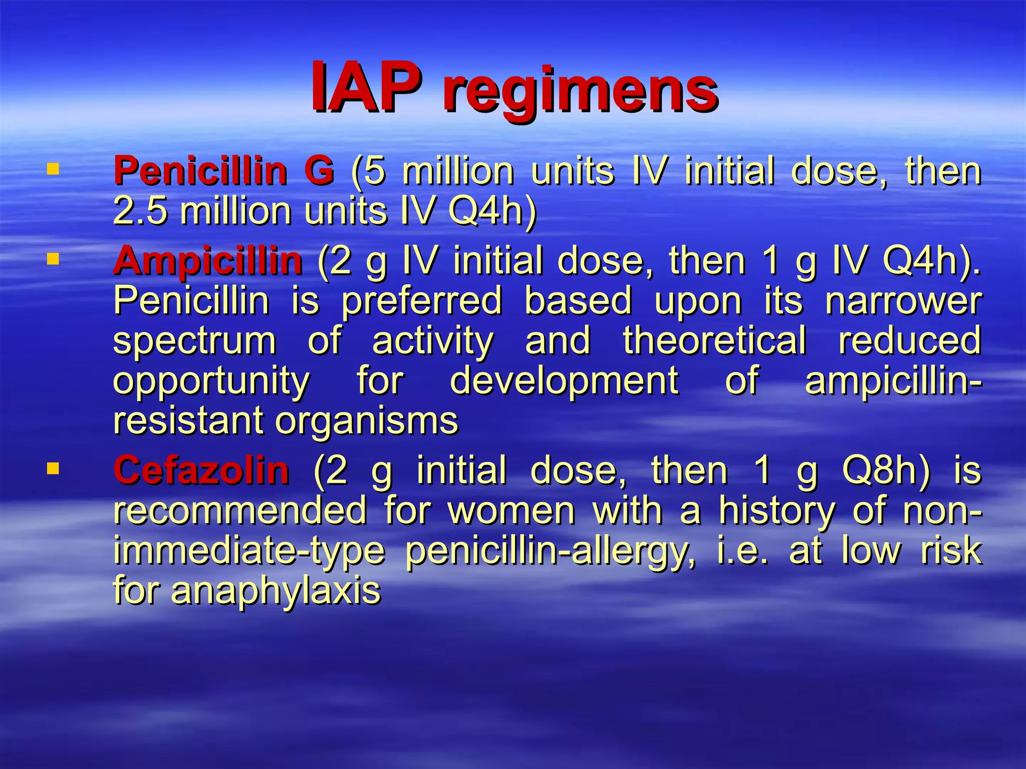 IAP  regimens Penicillin G  (5 million units IV initial dose, then 2.5 million units IV Q4h) Ampicillin  (2 g IV initial dose, then 1 g IV Q4h). Penicillin is preferred based upon its narrower spectrum of activity and theoretical reduced opportunity for development of ampicillin-resistant organisms Cefazolin  (2 g initial dose, then 1 g Q8h) is recommended for women with a history of non-immediate-type penicillin-allergy, i.e. at low risk for anaphylaxis 