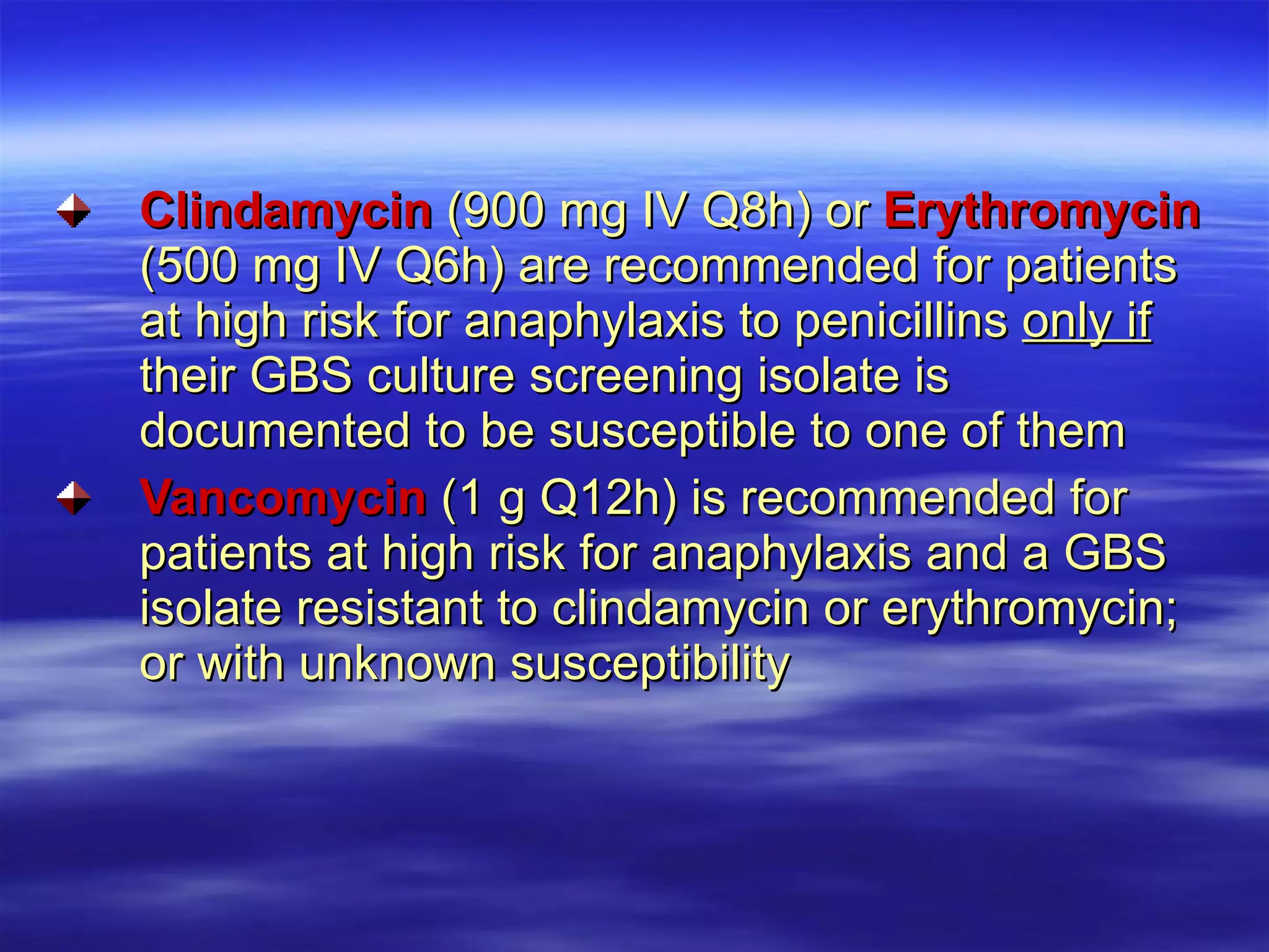 Clindamycin  (900 mg IV Q8h) or  Erythromycin  (500 mg IV Q6h) are recommended for patients at high risk for anaphylaxis to penicillins  only if  their GBS culture screening isolate is documented to be susceptible to one of them Vancomycin  (1 g Q12h) is recommended for patients at high risk for anaphylaxis and a GBS isolate resistant to clindamycin or erythromycin; or with unknown susceptibility   