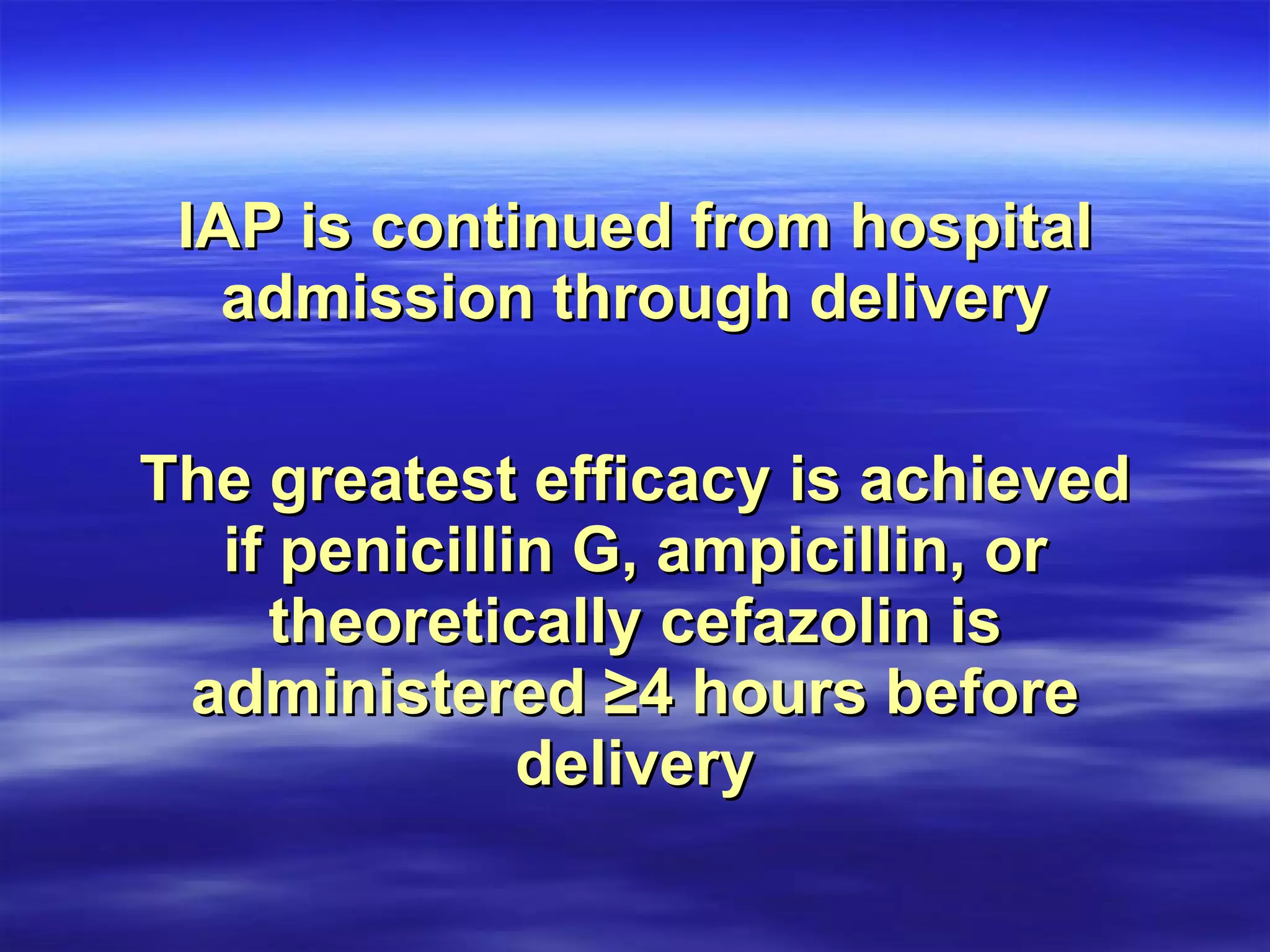IAP is continued from hospital admission through delivery The greatest efficacy is achieved if penicillin G, ampicillin, or theoretically cefazolin is administered ≥4 hours before delivery 