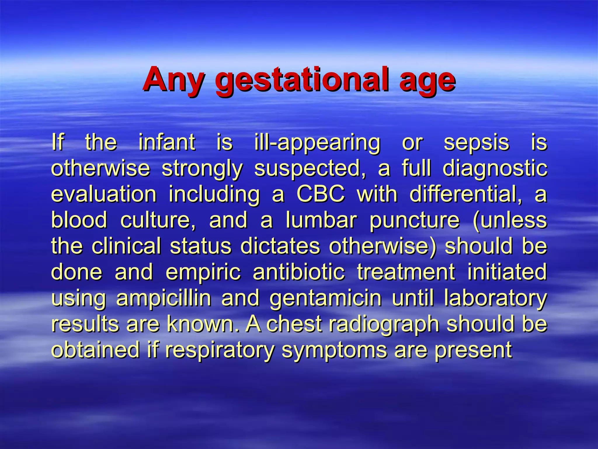 Any gestational age If the infant is ill-appearing or sepsis is otherwise strongly suspected, a full diagnostic evaluation including a CBC with differential, a blood culture, and a lumbar puncture (unless the clinical status dictates otherwise) should be done and empiric antibiotic treatment initiated using ampicillin and gentamicin until laboratory results are known. A chest radiograph should be obtained if respiratory symptoms are present 