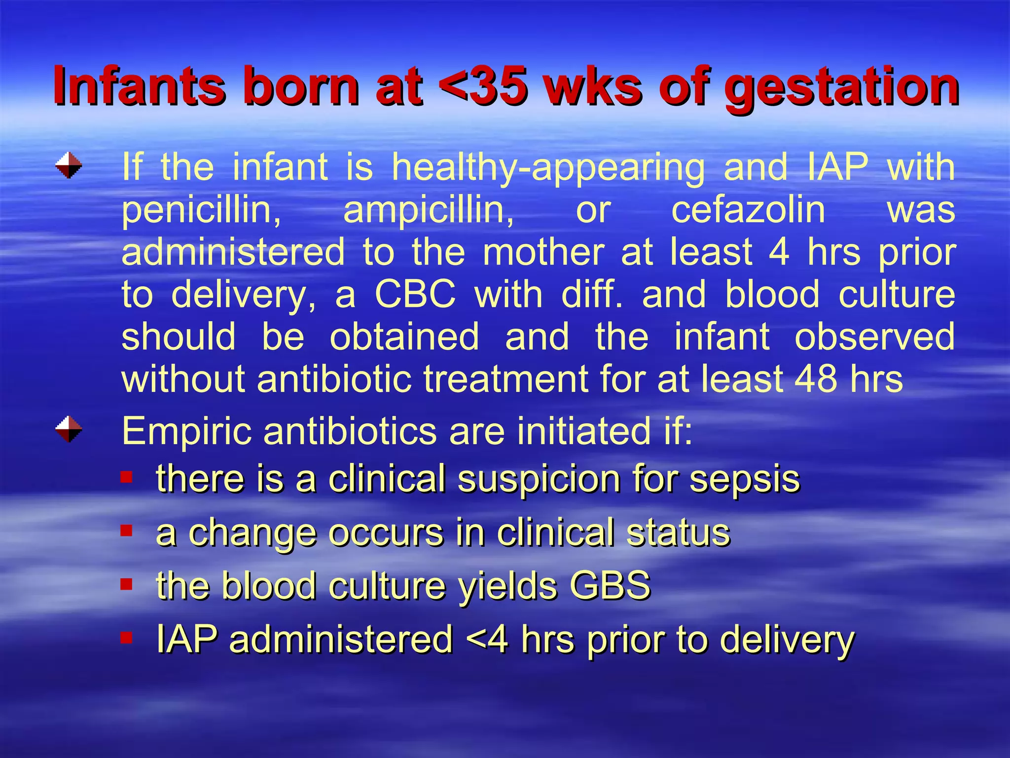 Infants born at <35 wks of gestation there is a clinical suspicion for sepsis a change occurs in clinical status the blood culture yields GBS IAP administered <4 hrs prior to delivery  If the infant is healthy-appearing and IAP with penicillin, ampicillin, or cefazolin was administered to the mother at least 4 hrs prior to delivery, a CBC with diff. and blood culture should be obtained and the infant observed without antibiotic treatment for at least 48 hrs Empiric antibiotics are initiated if: 