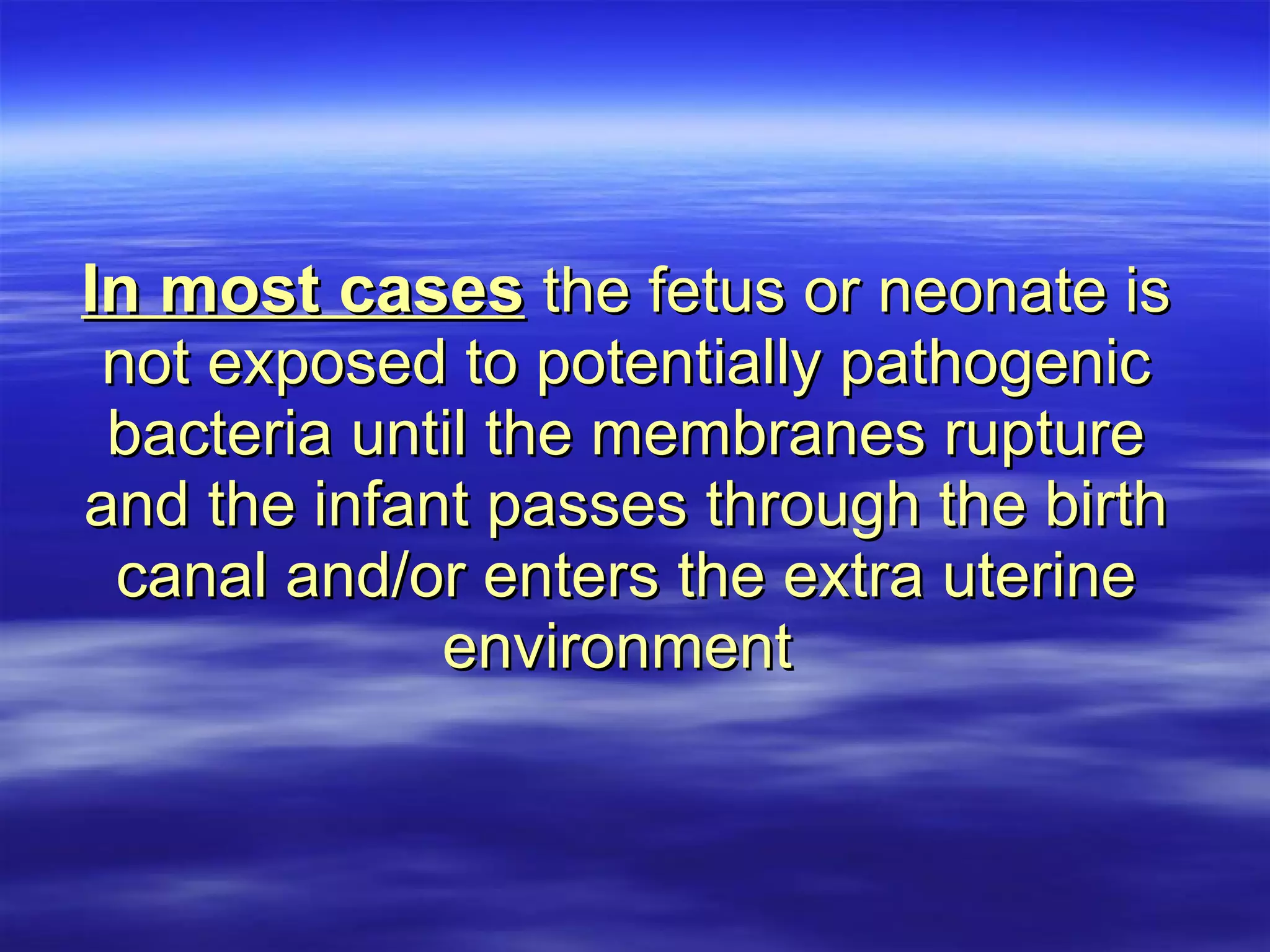 In most cases  the fetus or neonate is not exposed to potentially pathogenic bacteria until the membranes rupture and the infant passes through the birth canal and/or enters the extra uterine environment   