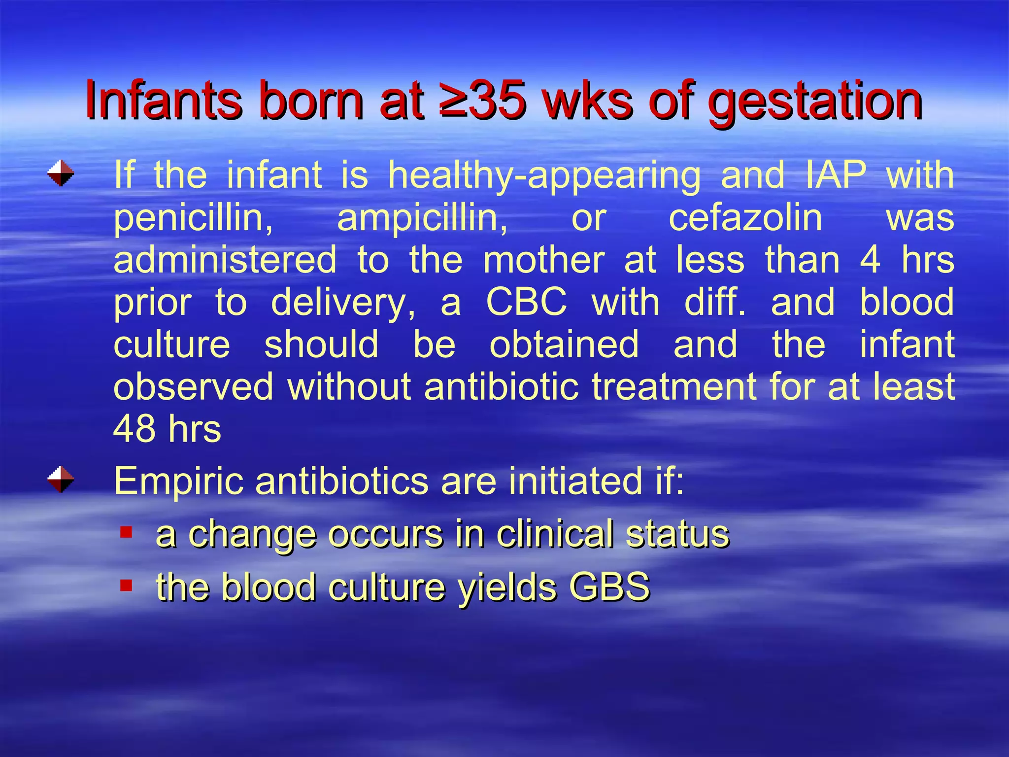 Infants born at ≥35 wks of gestation a change occurs in clinical status the blood culture yields GBS  If the infant is healthy-appearing and IAP with penicillin, ampicillin, or cefazolin was administered to the mother at less than 4 hrs prior to delivery, a CBC with diff. and blood culture should be obtained and the infant observed without antibiotic treatment for at least 48 hrs Empiric antibiotics are initiated if: 