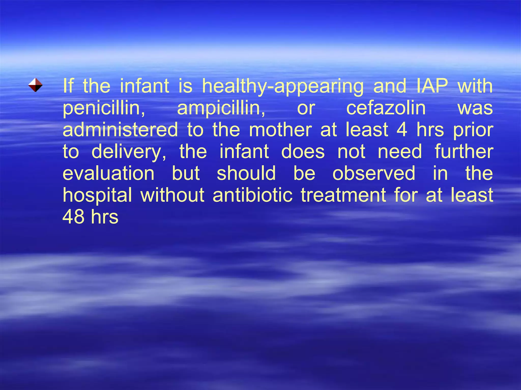 If the infant is healthy-appearing and IAP with penicillin, ampicillin, or cefazolin was administered to the mother at least 4 hrs prior to delivery, the infant does not need further evaluation but should be observed in the hospital without antibiotic treatment for at least 48 hrs 