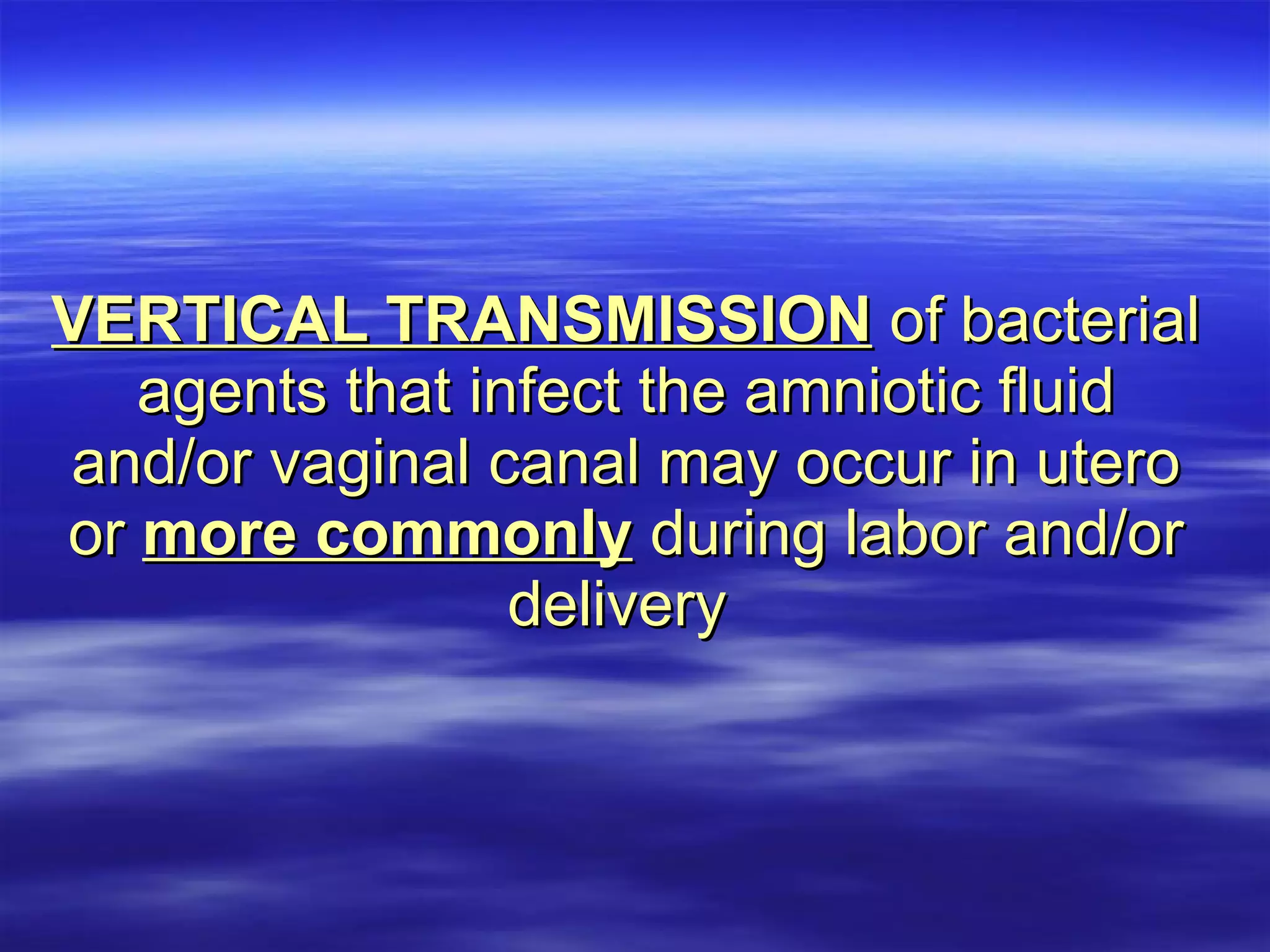 VERTICAL TRANSMISSION  of bacterial agents that infect the amniotic fluid and/or vaginal canal may occur in utero or  more commonly  during labor and/or delivery   