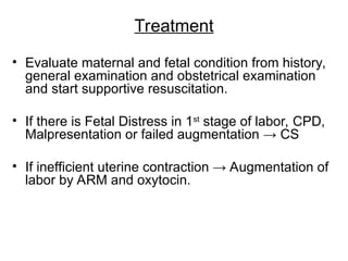 Treatment
• Evaluate maternal and fetal condition from history,
general examination and obstetrical examination
and start supportive resuscitation.
• If there is Fetal Distress in 1st
stage of labor, CPD,
Malpresentation or failed augmentation → CS
• If inefficient uterine contraction → Augmentation of
labor by ARM and oxytocin.
 