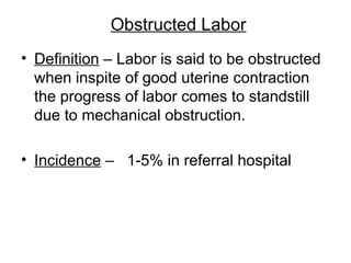 Obstructed Labor
• Definition – Labor is said to be obstructed
when inspite of good uterine contraction
the progress of labor comes to standstill
due to mechanical obstruction.
• Incidence – 1-5% in referral hospital
 