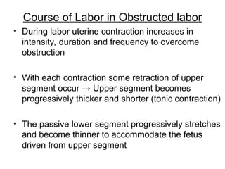 Course of Labor in Obstructed labor
• During labor uterine contraction increases in
intensity, duration and frequency to overcome
obstruction
• With each contraction some retraction of upper
segment occur → Upper segment becomes
progressively thicker and shorter (tonic contraction)
• The passive lower segment progressively stretches
and become thinner to accommodate the fetus
driven from upper segment
 