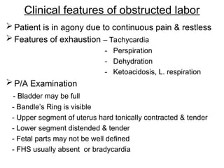 Clinical features of obstructed labor
 Patient is in agony due to continuous pain & restless
 Features of exhaustion – Tachycardia
- Perspiration
- Dehydration
- Ketoacidosis, L. respiration
 P/A Examination
- Bladder may be full
- Bandle’s Ring is visible
- Upper segment of uterus hard tonically contracted & tender
- Lower segment distended & tender
- Fetal parts may not be well defined
- FHS usually absent or bradycardia
 