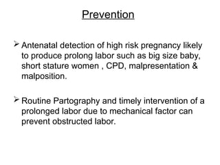 Prevention
 Antenatal detection of high risk pregnancy likely
to produce prolong labor such as big size baby,
short stature women , CPD, malpresentation &
malposition.
 Routine Partography and timely intervention of a
prolonged labor due to mechanical factor can
prevent obstructed labor.
 