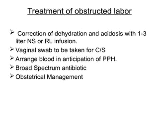 Treatment of obstructed labor
 Correction of dehydration and acidosis with 1-3
liter NS or RL infusion.
 Vaginal swab to be taken for C/S
 Arrange blood in anticipation of PPH.
 Broad Spectrum antibiotic
 Obstetrical Management
 