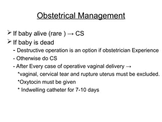 Obstetrical Management
 If baby alive (rare ) → CS
 If baby is dead
- Destructive operation is an option if obstetrician Experience
- Otherwise do CS
- After Every case of operative vaginal delivery →
*vaginal, cervical tear and rupture uterus must be excluded.
*Oxytocin must be given
* Indwelling catheter for 7-10 days
 
