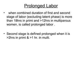 Prolonged Labor
• when combined duration of first and second
stage of labor (excluding latent phase) is more
than 18hrs in primi and >12hrs in multiparous
women, is called prolonged labor .
• Second stage is defined prolonged when it is
>2hrs in primi & >1 hr. in multi.
 