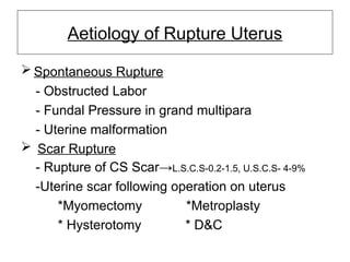 Aetiology of Rupture Uterus
 Spontaneous Rupture
- Obstructed Labor
- Fundal Pressure in grand multipara
- Uterine malformation
 Scar Rupture
- Rupture of CS Scar→L.S.C.S-0.2-1.5, U.S.C.S- 4-9%
-Uterine scar following operation on uterus
*Myomectomy *Metroplasty
* Hysterotomy * D&C
 