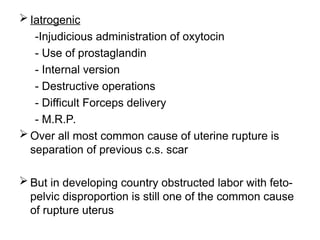  Iatrogenic
-Injudicious administration of oxytocin
- Use of prostaglandin
- Internal version
- Destructive operations
- Difficult Forceps delivery
- M.R.P.
 Over all most common cause of uterine rupture is
separation of previous c.s. scar
 But in developing country obstructed labor with feto-
pelvic disproportion is still one of the common cause
of rupture uterus
 