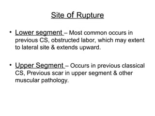 Site of Rupture
• Lower segment – Most common occurs in
previous CS, obstructed labor, which may extent
to lateral site & extends upward.
• Upper Segment – Occurs in previous classical
CS, Previous scar in upper segment & other
muscular pathology.
 