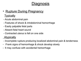 Diagnosis
• Rupture During Pregnancy
Typically
- Acute abdominal pain
- Features of shock & intrabdominal hemorrhage
- Easily palpable fetal parts
- Absent fetal heart sound
- Contracted uterus is felt on one side
Atypically
- Incomplete rupture producing localized abdominal pain & tenderness
- Frank signs of hemorrhage & shock develop slowly
- It may confuse with accidental hemorrhage
 