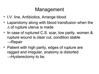 Management
• I.V. line, Antibiotics, Arrange blood
• Laparotomy along with blood transfusion when the
∆ of rupture uterus is made
• In case of ruptured C.S. scar, low parity, women &
rupture wound is clear cut, condition stable
→Repair
• Patient with high parity, edges of rupture are
ragged and irregular, anatomy is distorted
→Hysterectomy to be.
 