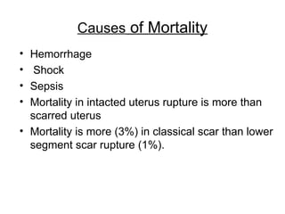 Causes of Mortality
• Hemorrhage
• Shock
• Sepsis
• Mortality in intacted uterus rupture is more than
scarred uterus
• Mortality is more (3%) in classical scar than lower
segment scar rupture (1%).
 