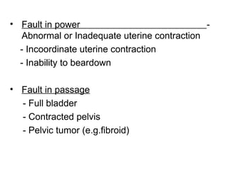 • Fault in power -
Abnormal or Inadequate uterine contraction
- Incoordinate uterine contraction
- Inability to beardown
• Fault in passage
- Full bladder
- Contracted pelvis
- Pelvic tumor (e.g.fibroid)
 
