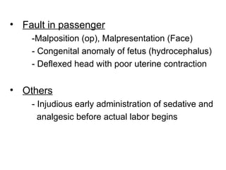 • Fault in passenger
-Malposition (op), Malpresentation (Face)
- Congenital anomaly of fetus (hydrocephalus)
- Deflexed head with poor uterine contraction
• Others
- Injudious early administration of sedative and
analgesic before actual labor begins
 