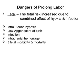 Dangers of Prolong Labor
• Fetal – The fetal risk increased due to
combined effect of hypxia & infection
 Intra uterine hypoxia
 Low Apgor score at birth
 Infection
 Intracranial hemorrage
 ↑ fetal morbidity & mortality
 