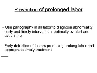 - Use partography in all labor to diagnose abnormality
early and timely intervention, optimally by alert and
action line.
- Early detection of factors producing prolong labor and
appropriate timely treatment.
Prevention of prolonged labor
 