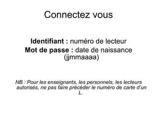 Connectez vous

     Identifiant : numéro de lecteur
    Mot de passe : date de naissance
                (jjmmaaaa)


NB : Pour les enseignants, les personnels, les lecteurs 
autorisés, ne pas faire précéder le numéro de carte d’un 
                            L.
 