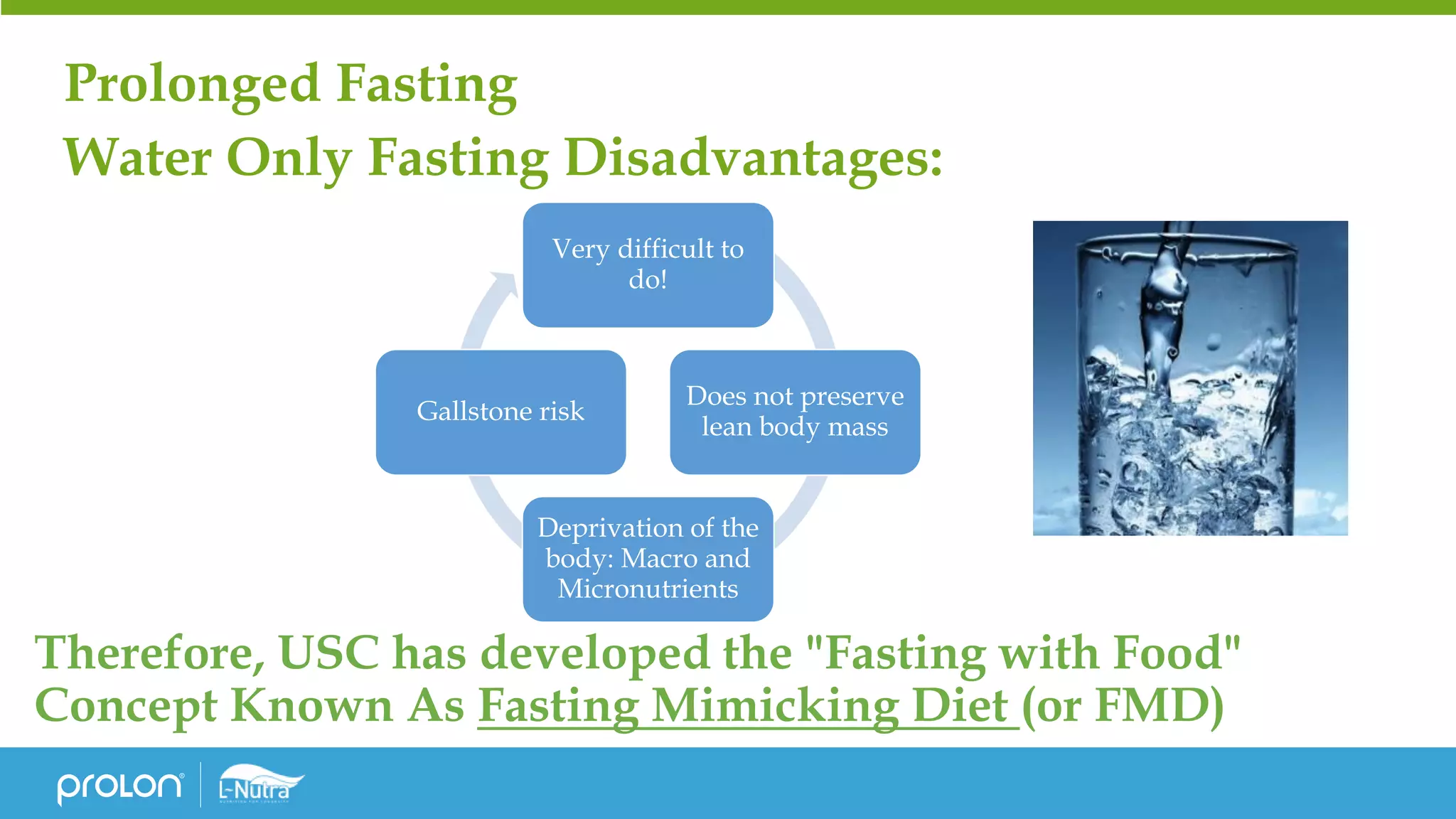 Prolonged Fasting
Water Only Fasting Disadvantages:
Therefore, USC has developed the "Fasting with Food"
Concept Known As Fasting Mimicking Diet (or FMD)
Very difficult to
do!
Does not preserve
lean body mass
Deprivation of the
body: Macro and
Micronutrients
Gallstone risk
 