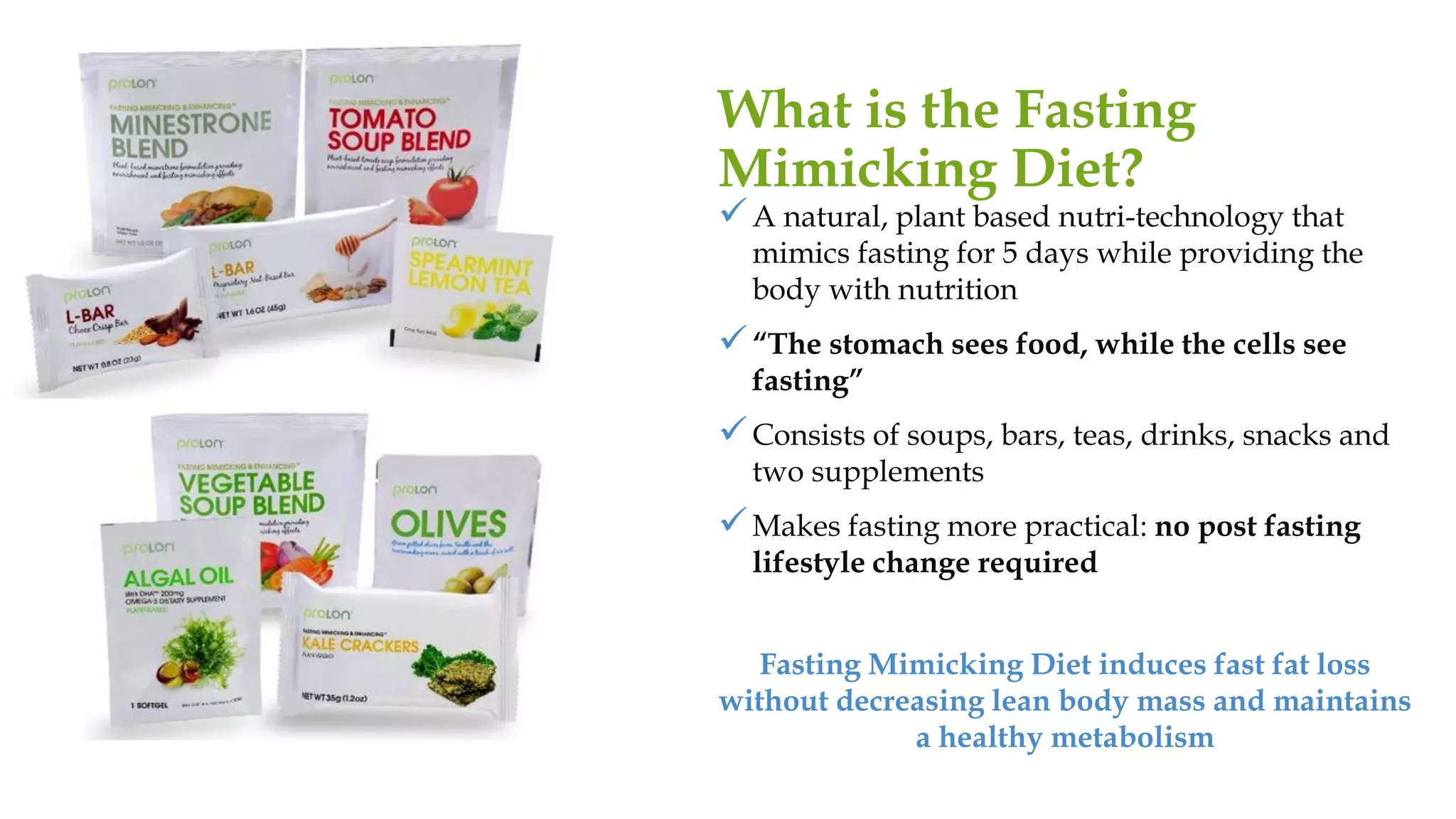 ✓A natural, plant based nutri-technology that
mimics fasting for 5 days while providing the
body with nutrition
✓“The stomach sees food, while the cells see
fasting”
✓Consists of soups, bars, teas, drinks, snacks and
two supplements
✓Makes fasting more practical: no post fasting
lifestyle change required
Fasting Mimicking Diet induces fast fat loss
without decreasing lean body mass and maintains
a healthy metabolism
What is the Fasting
Mimicking Diet?
 